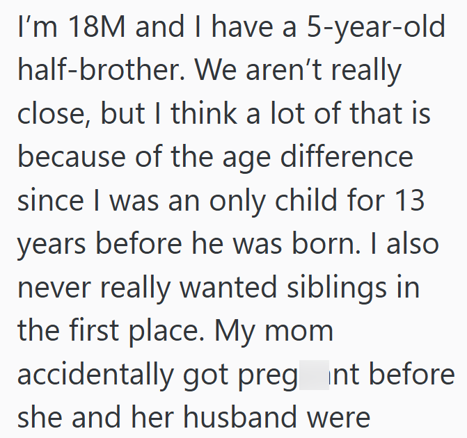 I'm 18M and I have a 5-year-old half-brother. We aren't really close, but I think a lot of that is because of the age difference since I was an only child for 13 years before he was born. I also never really wanted siblings in the first place. My mom accidentally got preg int before she and her husband were