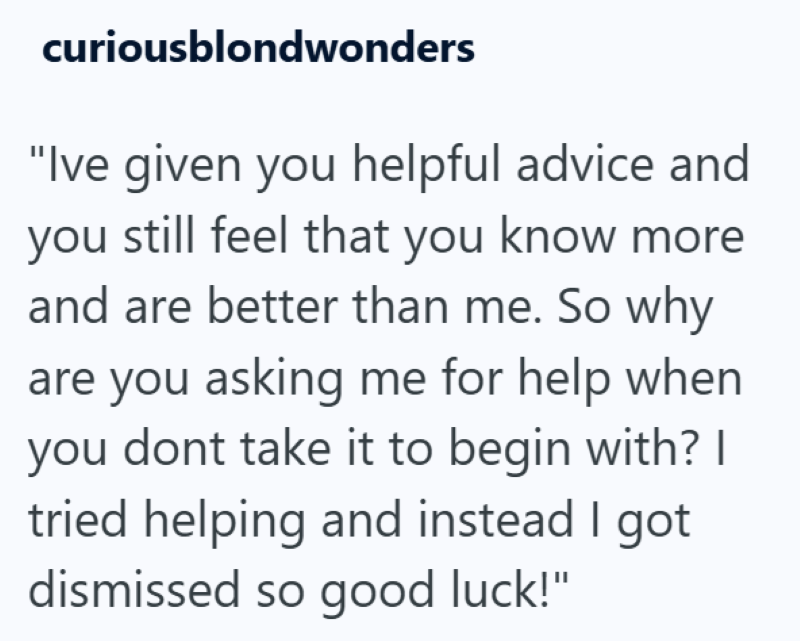 curiousblondwonders "Ive given you helpful advice and you still feel that you know more and are better than me. So why are you asking me for help when you dont take it to begin with? I tried helping and instead I got dismissed so good luck!"
