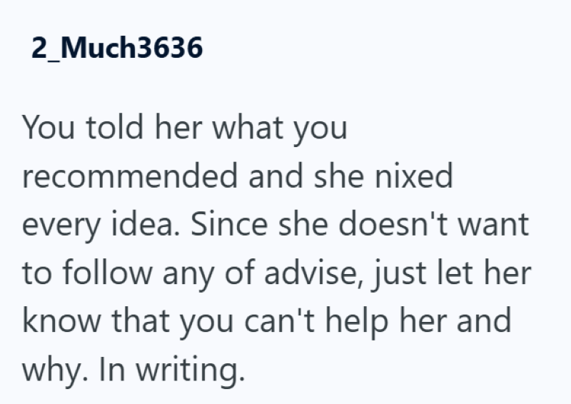 2_Much3636 You told her what you recommended and she nixed every idea. Since she doesn't want to follow any of advise, just let her know that you can't help her and why. In writing.