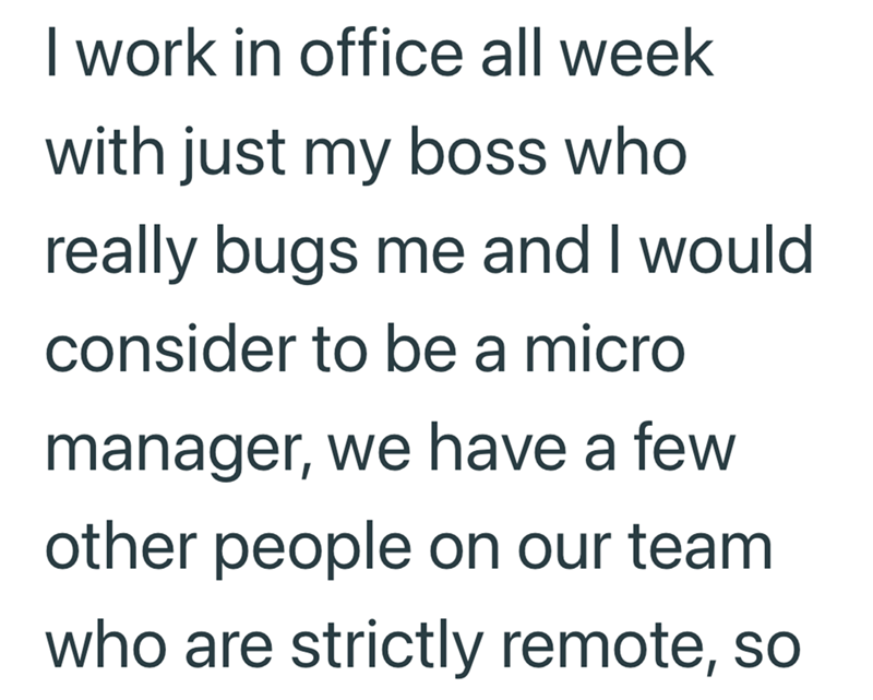 I work in office all week with just my boss who really bugs me and I would consider to be a micro manager, we have a few other people on our team who are strictly remote, so