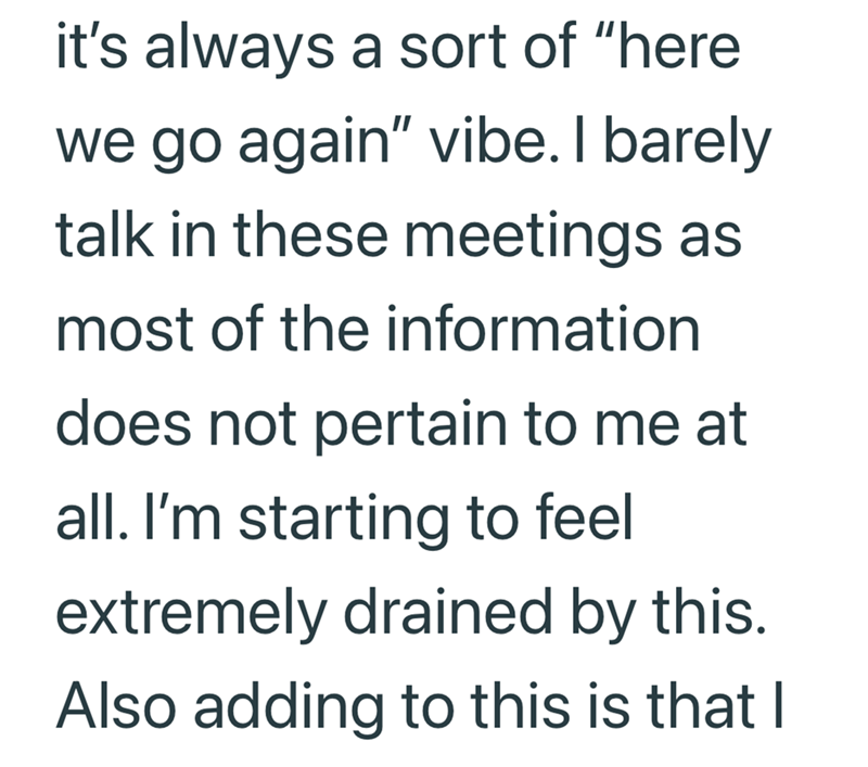 it's always a sort of "here we go again" vibe. I barely talk in these meetings as most of the information does not pertain to me at all. I'm starting to feel extremely drained by this. Also adding to this is that I