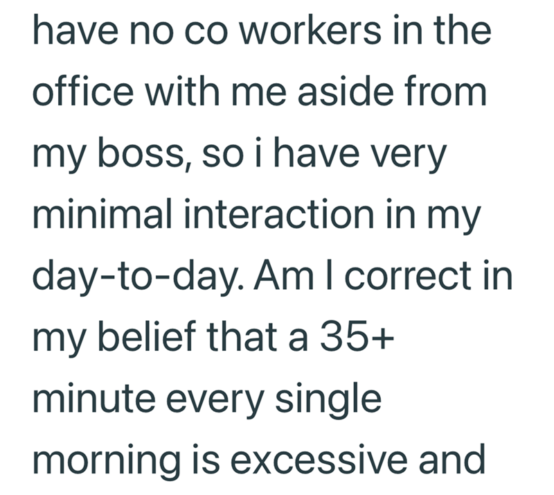have no co workers in the office with me aside from my boss, so i have very minimal interaction in my day-to-day. Am I correct in my belief that a 35+ minute every single morning is excessive and