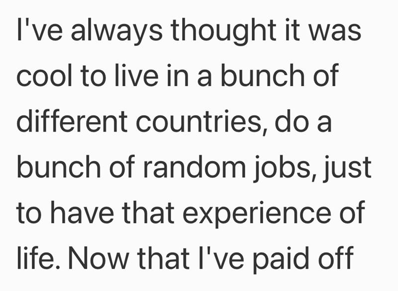 I've always thought it was cool to live in a bunch of different countries, do a bunch of random jobs, just to have that experience of life. Now that I've paid off