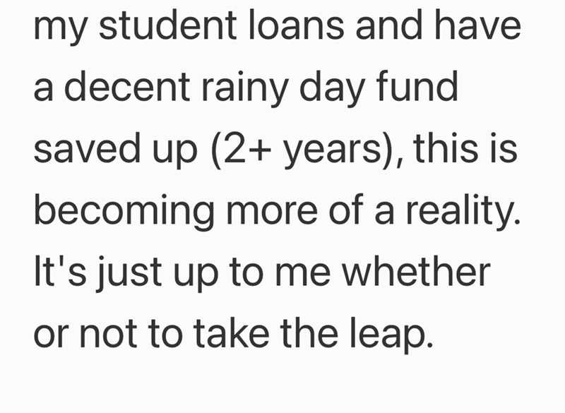 my student loans and have a decent rainy day fund saved up (2+ years), this is becoming more of a reality. It's just up to me whether or not to take the leap.