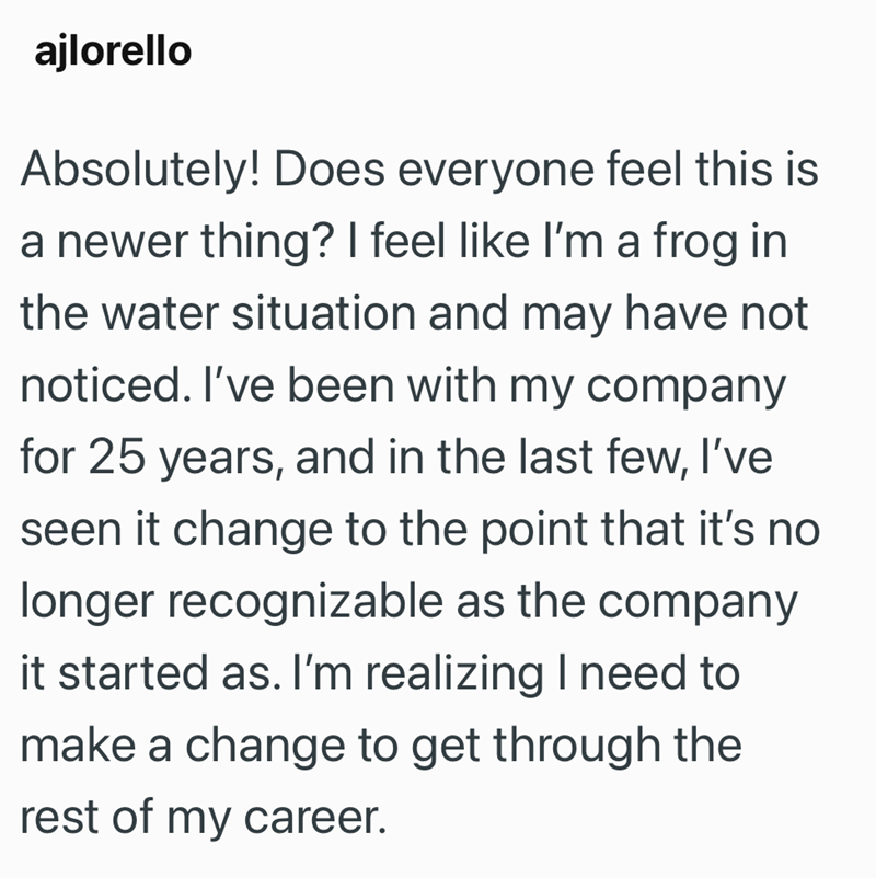 ajlorello Absolutely! Does everyone feel this is a newer thing? I feel like I'm a frog in the water situation and may have not noticed. I've been with my company for 25 years, and in the last few, I've seen it change to the point that it's no longer recognizable as the company it started as. I'm realizing I need to make a change to get through the rest of my career.