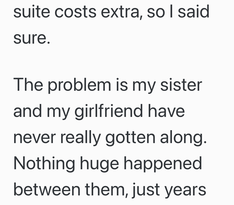 suite costs extra, so I said sure. The problem is my sister and my girlfriend have never really gotten along. Nothing huge happened between them, just years