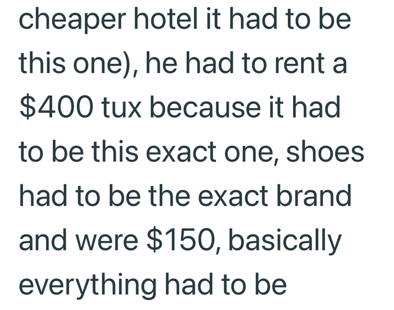 cheaper hotel it had to be this one), he had to rent a $400 tux because it had to be this exact one, shoes had to be the exact brand and were $150, basically everything had to be