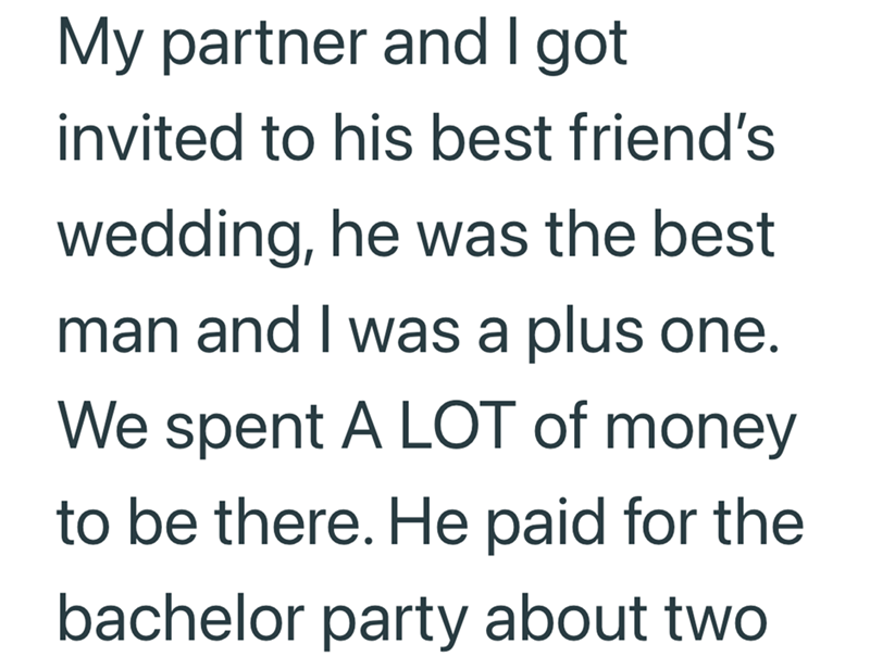 My partner and I got invited to his best friend's wedding, he was the best man and I was a plus one. We spent A LOT of money to be there. He paid for the bachelor party about two