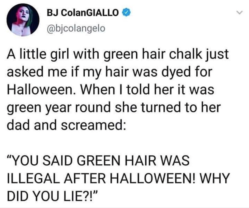 BJ ColanGIALLO @bjcolangelo A little girl with green hair chalk just asked me if my hair was dyed for Halloween. When I told her it was green year round she turned to her dad and screamed: "YOU SAID GREEN HAIR WAS ILLEGAL AFTER HALLOWEEN! WHY DID YOU LIE?!"
