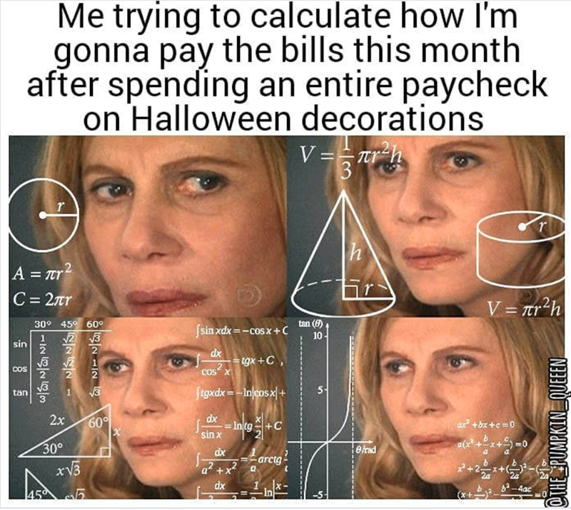 Me trying to calculate how I'm gonna pay the bills this month after spending an entire paycheck on Halloween decorations V = r²h 31 r h V = πr²h A = πr2 C = 2πr 30° 45° 60° 1 √√2 sin 글 쓸 COS tan √3 3 2x 30° 2 序 12 √√3 60° [X] | |sinxdx=−cosx+ C COSX tan (9) 10- dx tgx+C, (tgxdx=-In cosx+ 5- dx Intg g+ sin x dx 8/rad -arctg + 455 dx ax² + bx+c=0 +2+0 -4ac THE PUMPKIN QUEEEN