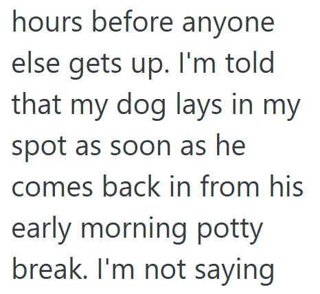 hours before anyone else gets up. I'm told that my dog lays in my spot as soon as he comes back in from his early morning potty break. I'm not saying