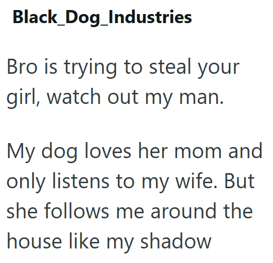 Black_Dog_Industries Bro is trying to steal your girl, watch out my man. My dog loves her mom and only listens to my wife. But she follows me around the house like my shadow
