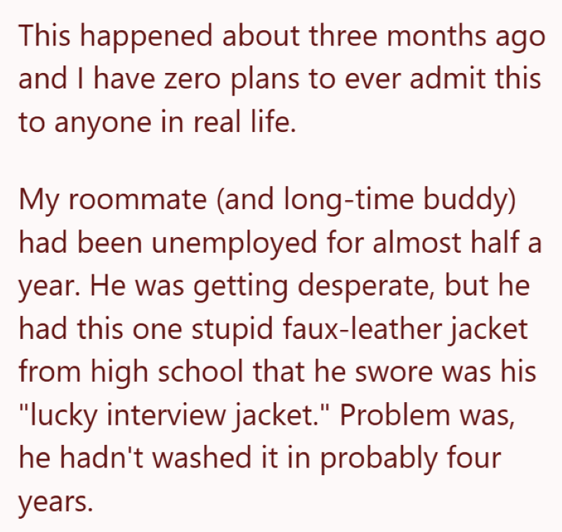 This happened about three months ago and I have zero plans to ever admit this to anyone in real life. My roommate (and long-time buddy) had been unemployed for almost half a year. He was getting desperate, but he had this one stupid faux-leather jacket from high school that he swore was his "lucky interview jacket." Problem was, he hadn't washed it in probably four years.