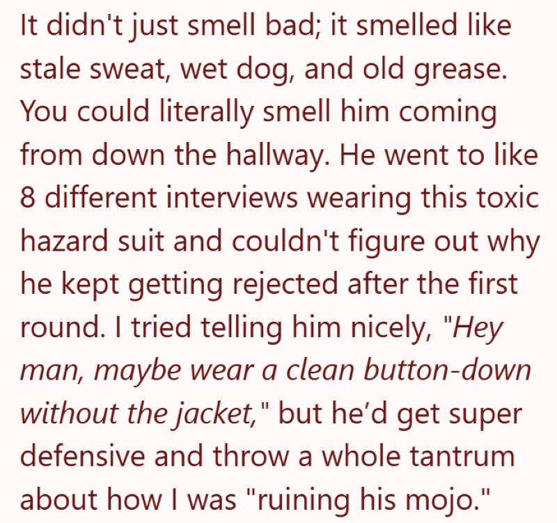 It didn't just smell bad; it smelled like stale sweat, wet dog, and old grease. You could literally smell him coming from down the hallway. He went to like 8 different interviews wearing this toxic hazard suit and couldn't figure out why he kept getting rejected after the first round. I tried telling him nicely, "Hey man, maybe wear a clean button-down without the jacket," but he'd get super defensive and throw a whole tantrum about how I was "ruining his mojo."