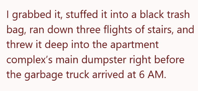 I grabbed it, stuffed it into a black trash bag, ran down three flights of stairs, and threw it deep into the apartment complex's main dumpster right before the garbage truck arrived at 6 AM.