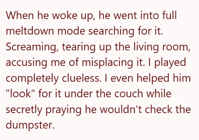 When he woke up, he went into full meltdown mode searching for it. Screaming, tearing up the living room, accusing me of misplacing it. I played completely clueless. I even helped him "look" for it under the couch while secretly praying he wouldn't check the dumpster.