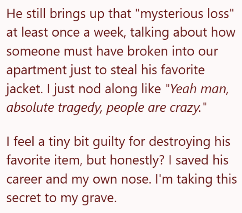 He still brings up that "mysterious loss" at least once a week, talking about how someone must have broken into our apartment just to steal his favorite jacket. I just nod along like "Yeah man, absolute tragedy, people are crazy." I feel a tiny bit guilty for destroying his favorite item, but honestly? I saved his career and my own nose. I'm taking this secret to my grave.