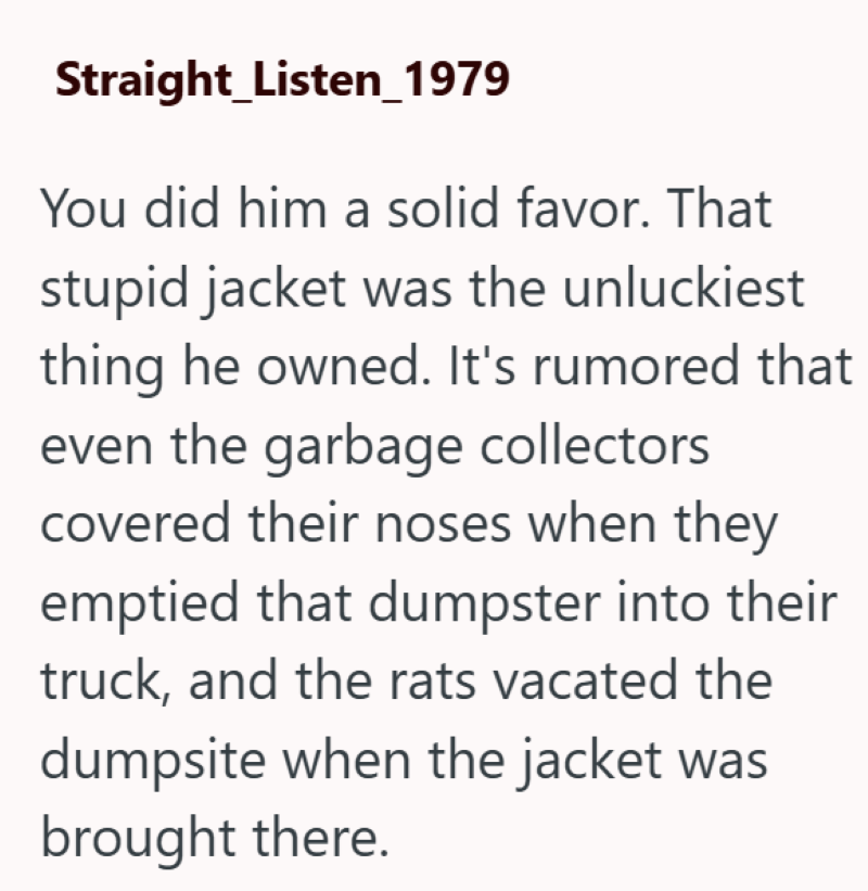 Straight_Listen_1979 You did him a solid favor. That stupid jacket was the unluckiest thing he owned. It's rumored that even the garbage collectors covered their noses when they emptied that dumpster into their truck, and the rats vacated the dumpsite when the jacket was brought there.