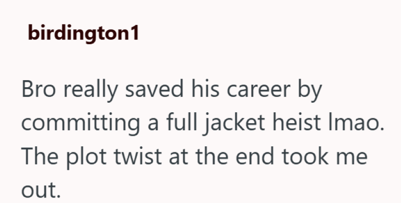 birdington1 Bro really saved his career by committing a full jacket heist Imao. The plot twist at the end took me out.