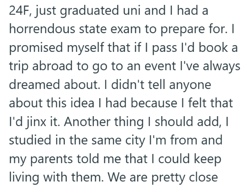 24F, just graduated uni and I had a horrendous state exam to prepare for. I promised myself that if I pass I'd book a trip abroad to go to an event I've always dreamed about. I didn't tell anyone about this idea I had because I felt that I'd jinx it. Another thing I should add, I studied in the same city I'm from and my parents told me that I could keep living with them. We are pretty close