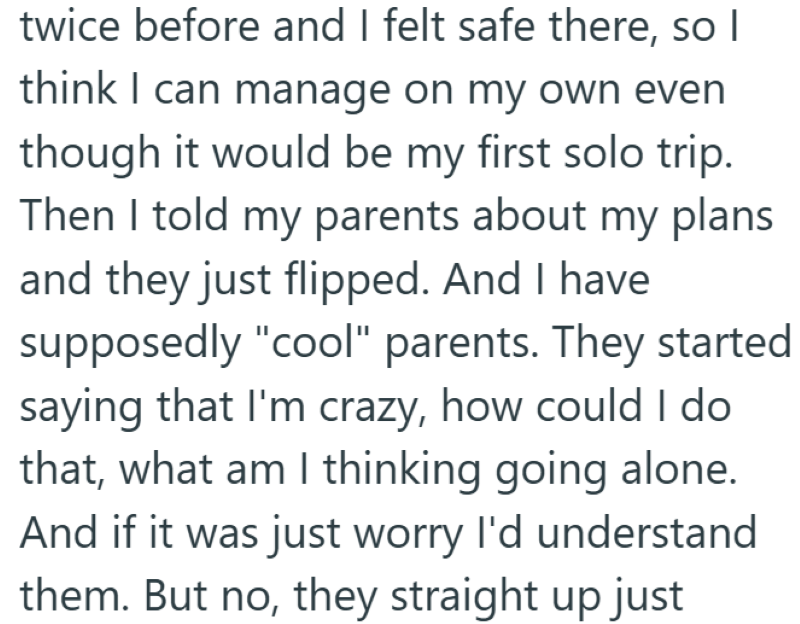 twice before and I felt safe there, so I think I can manage on my own even though it would be my first solo trip. Then I told my parents about my plans and they just flipped. And I have supposedly "cool" parents. They started saying that I'm crazy, how could I do that, what am I thinking going alone. And if it was just worry I'd understand them. But no, they straight up just