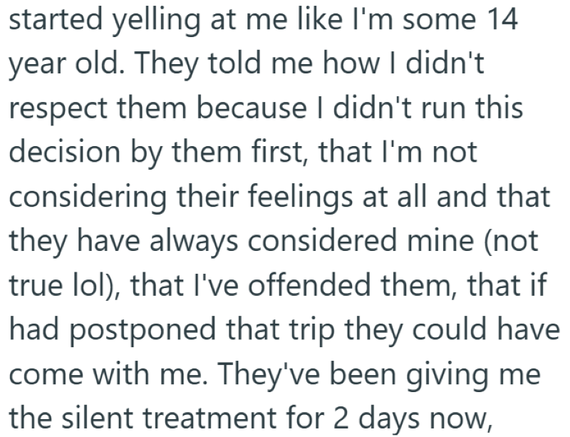 started yelling at me like I'm some 14 year old. They told me how I didn't respect them because I didn't run this decision by them first, that I'm not considering their feelings at all and that they have always considered mine (not true lol), that I've offended them, that if had postponed that trip they could have come with me. They've been giving me the silent treatment for 2 days now,
