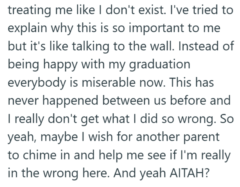 treating me like I don't exist. I've tried to explain why this is so important to me but it's like talking to the wall. Instead of being happy with my graduation everybody is miserable now. This has never happened between us before and I really don't get what I did so wrong. So yeah, maybe I wish for another parent to chime in and help me see if I'm really in the wrong here. And yeah AITAH?