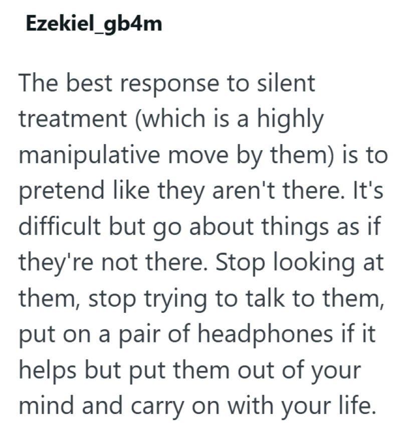 Ezekiel_gb4m The best response to silent treatment (which is a highly manipulative move by them) is to pretend like they aren't there. It's difficult but go about things as if they're not there. Stop looking at them, stop trying to talk to them, put on a pair of headphones if it helps but put them out of your mind and carry on with your life.