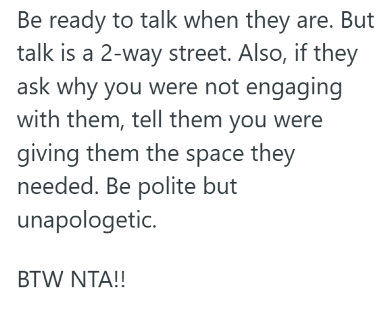 Be ready to talk when they are. But talk is a 2-way street. Also, if they ask why you were not engaging with them, tell them you were giving them the space they needed. Be polite but unapologetic. BTW NTA!!