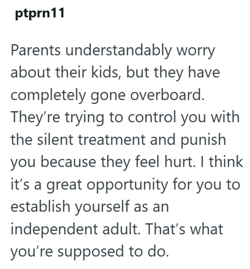 ptprn11 Parents understandably worry about their kids, but they have completely gone overboard. They're trying to control you with the silent treatment and punish you because they feel hurt. I think it's a great opportunity for you to establish yourself as an independent adult. That's what you're supposed to do.