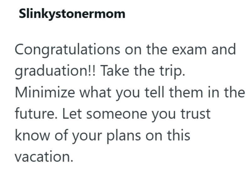 Slinkystonermom Congratulations on the exam and graduation!! Take the trip. Minimize what you tell them in the future. Let someone you trust know of your plans on this vacation.
