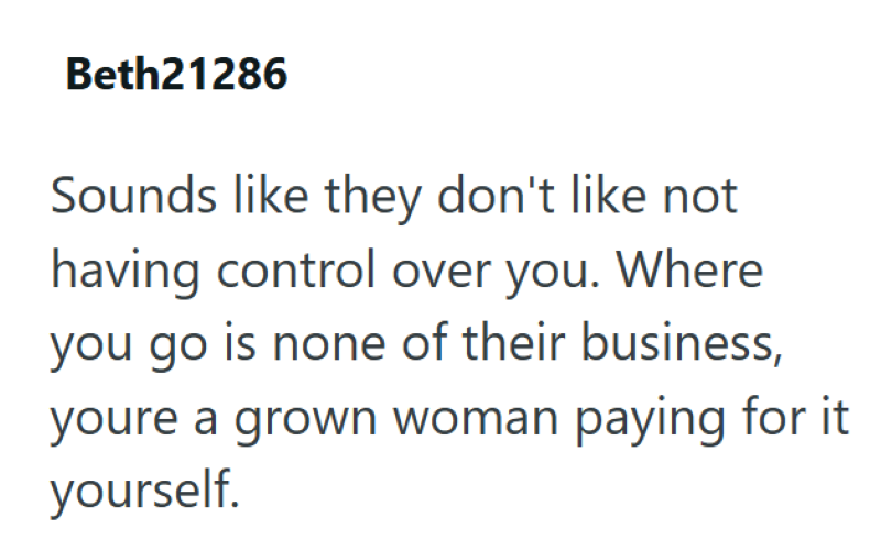 Beth21286 Sounds like they don't like not having control over you. Where you go is none of their business, youre a grown woman paying for it yourself.