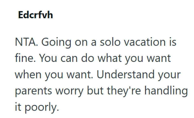 Edcrfvh NTA. Going on a solo vacation is fine. You can do what you want when you want. Understand your parents worry but they're handling it poorly.