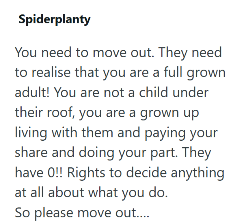 Spiderplanty You need to move out. They need to realise that you are a full grown adult! You are not a child under their roof, you are a grown up living with them and paying your share and doing your part. They have 0!! Rights to decide anything at all about what you do. So please move out....