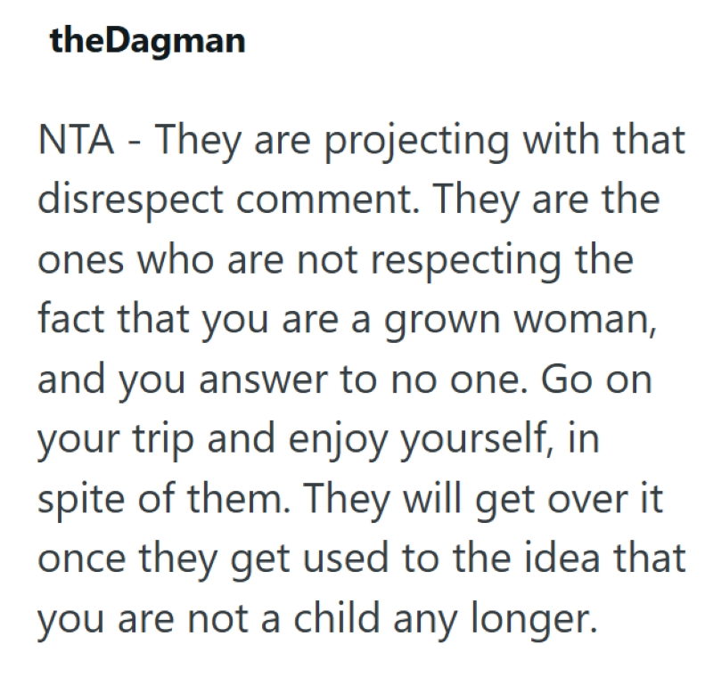 theDagman NTA - They are projecting with that disrespect comment. They are the ones who are not respecting the fact that you are a grown woman, and you answer to no one. Go on your trip and enjoy yourself, in spite of them. They will get over it once they get used to the idea that you are not a child any longer.