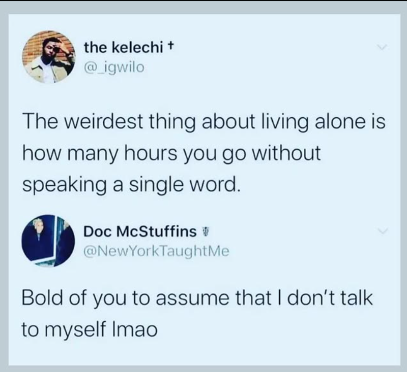 the kelechi + @_igwilo The weirdest thing about living alone is how many hours you go without speaking a single word. Doc McStuffins @NewYorkTaughtMe Bold of you to assume that I don't talk to myself Imao