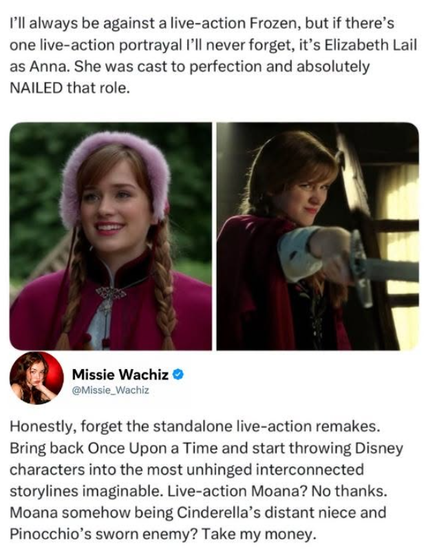 I'll always be against a live-action Frozen, but if there's one live-action portrayal I'll never forget, it's Elizabeth Lail as Anna. She was cast to perfection and absolutely NAILED that role. Missie Wachiz @Missie_Wachiz Honestly, forget the standalone live-action remakes. Bring back Once Upon a Time and start throwing Disney characters into the most unhinged interconnected storylines imaginable. Live-action Moana? No thanks. Moana somehow being Cinderella's distant niece and Pinocchio's sworn