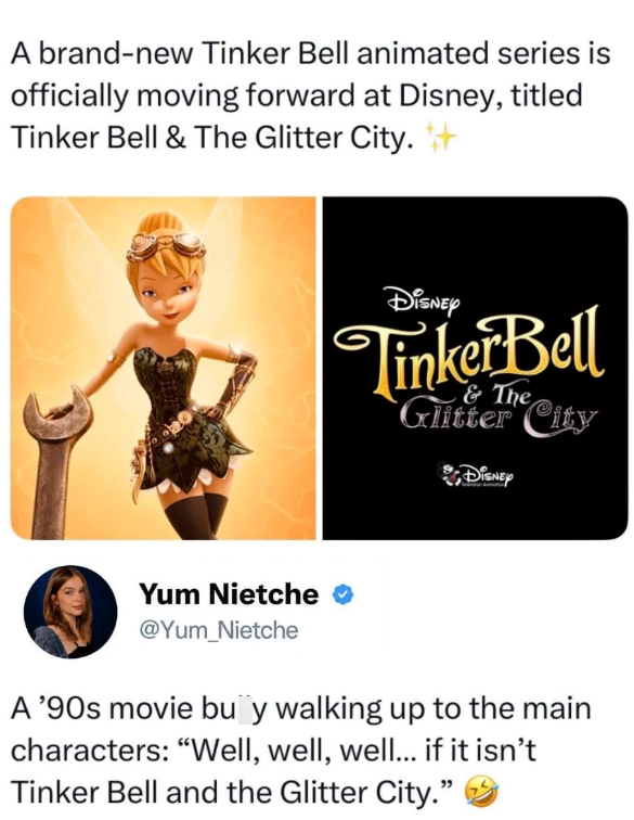 A brand-new Tinker Bell animated series is officially moving forward at Disney, titled Tinker Bell & The Glitter City. Disney Tinker Bell & The Glitter City DISNEY Yum Nietche @Yum_Nietche A '90s movie buy walking up to the main characters: "Well, well, well... if it isn't Tinker Bell and the Glitter City."