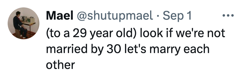 Mael @shutupmael • Sep 1 (to a 29 year old) look if we're not married by 30 let's marry each other