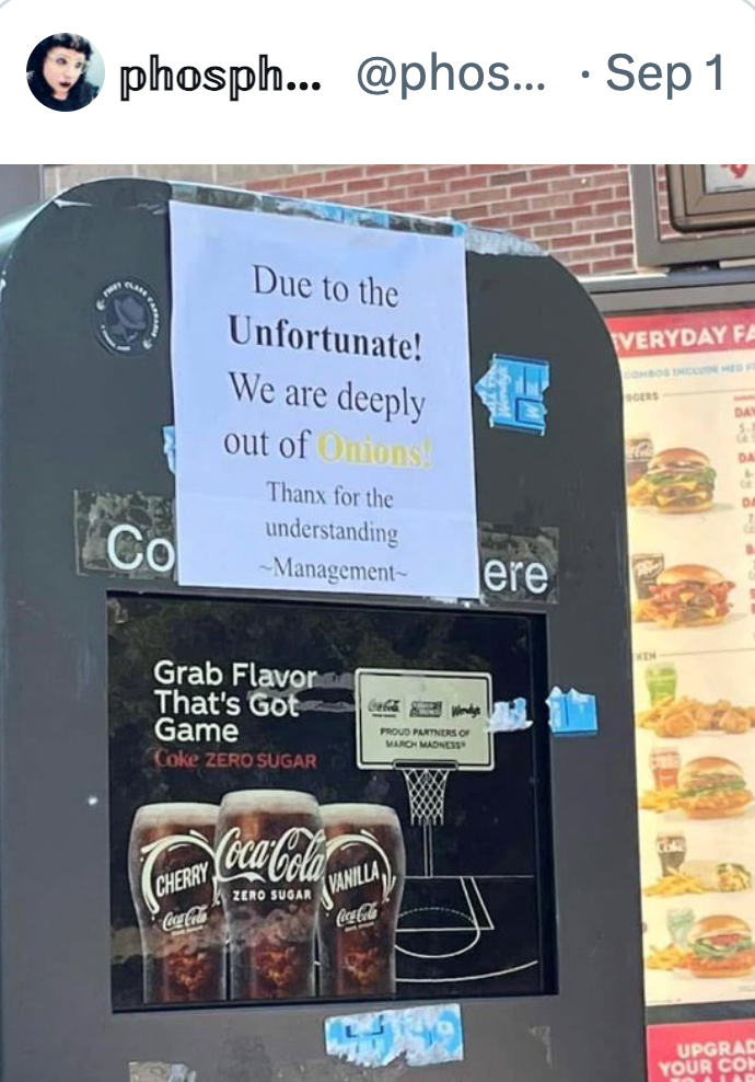 phosph... @phos... • Sep 1 Co Due to the Unfortunate! We are deeply out of Onions! Thanx for the understanding ~Management~ ere EVERYDAY FA COMBOS INCLUINE HED F GERS DA DA Grab Flavor That's Got Game Coke ZERO SUGAR CHERRY Coca-Cola Coca-Cola ZERO SUGAR I VANILLA Coca-Cola Coca-Cola Wendys PROUD PARTNERS OF MARCH MADNESS UPGRAD YOUR CO