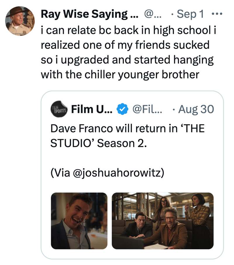 • Ray Wise Saying... @... Sep 1 i can relate bc back in high school i realized one of my friends sucked so i upgraded and started hanging with the chiller younger brother UPDATES Film U... @Fil... Aug 30 • Dave Franco will return in 'THE STUDIO' Season 2. (Via @joshuahorowitz)