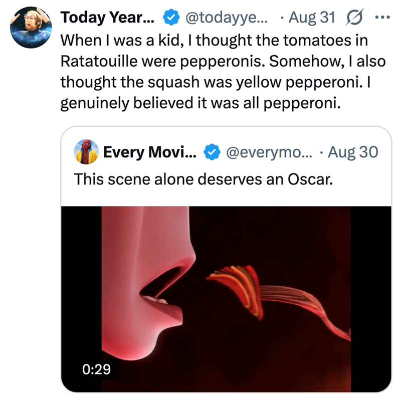 Today Year... @todayye... Aug 31 Ø When I was a kid, I thought the tomatoes in Ratatouille were pepperonis. Somehow, I also thought the squash was yellow pepperoni. I genuinely believed it was all pepperoni. Every Movi... @everymo... .Aug 30 This scene alone deserves an Oscar. 0:29