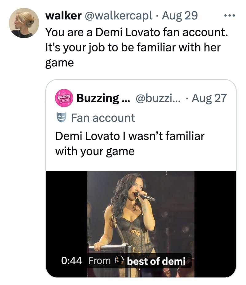 walker @walkercapl • Aug 29 You are a Demi Lovato fan account. It's your job to be familiar with her game Buzzing Demi Buzzing...@buzzi... • Aug 27 Fan account Demi Lovato I wasn't familiar with your game 0:44 From best of demi
