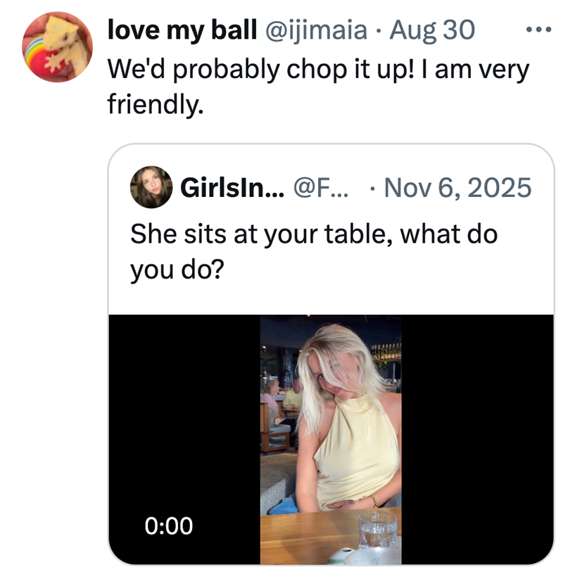 love my ball @ijimaia · Aug 30 ... . We'd probably chop it up! I am very friendly. Girlsin... @F... Nov 6, 2025 • She sits at your table, what do you do? 0:00