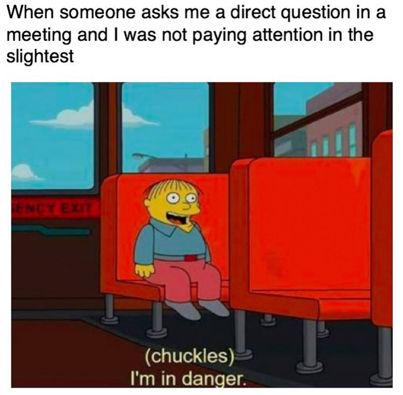 When someone asks me a direct question in a meeting and I was not paying attention in the slightest ENCY EXIT (chuckles) I'm in danger.