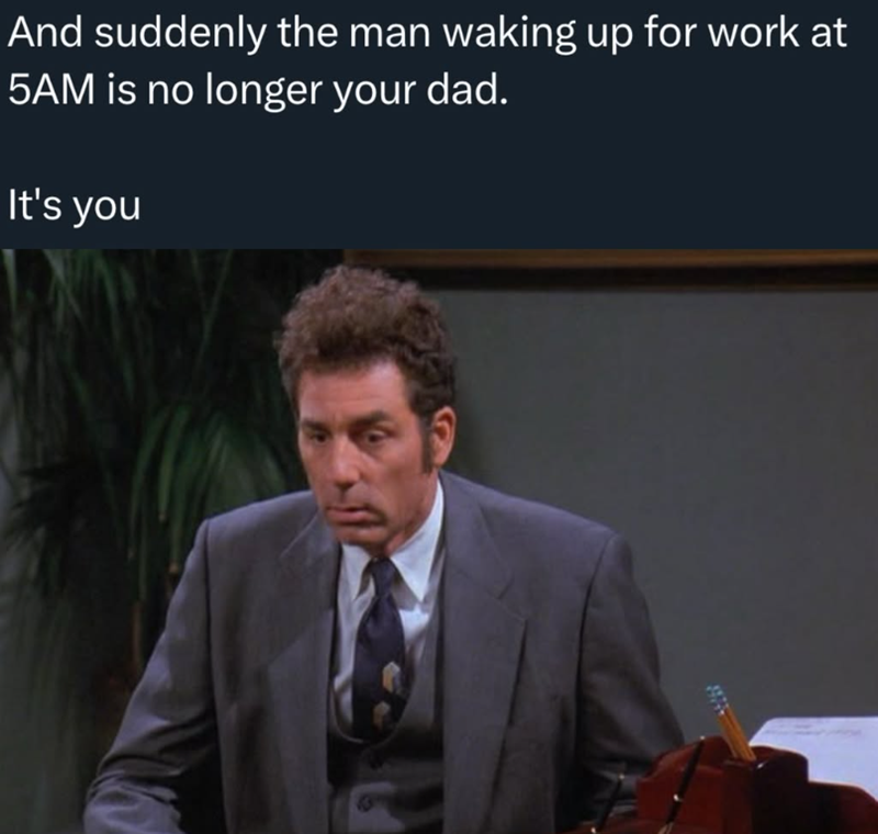 And suddenly the man waking up for work at 5AM is no longer your dad. It's you