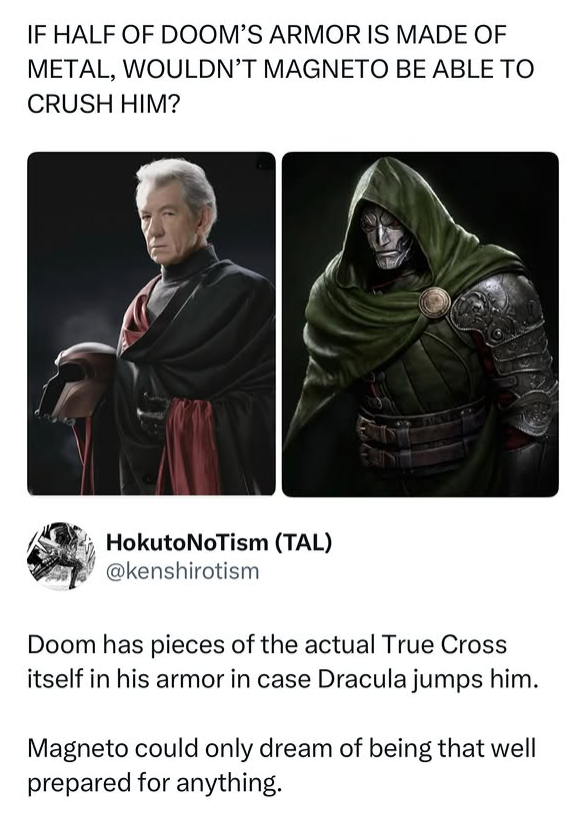 IF HALF OF DOOM'S ARMOR IS MADE OF METAL, WOULDN'T MAGNETO BE ABLE TO CRUSH HIM? Hokuto NoTism (TAL) @kenshirotism Doom has pieces of the actual True Cross itself in his armor in case Dracula jumps him. Magneto could only dream of being that well prepared for anything.
