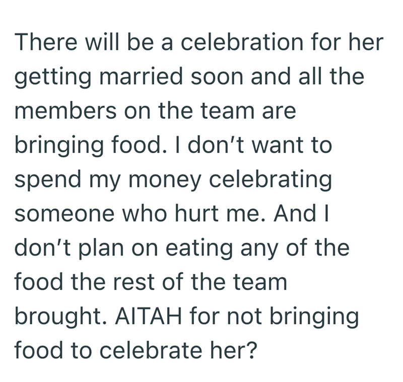 There will be a celebration for her getting married soon and all the members on the team are bringing food. I don't want to spend my money celebrating someone who hurt me. And I don't plan on eating any of the food the rest of the team brought. AITAH for not bringing food to celebrate her?