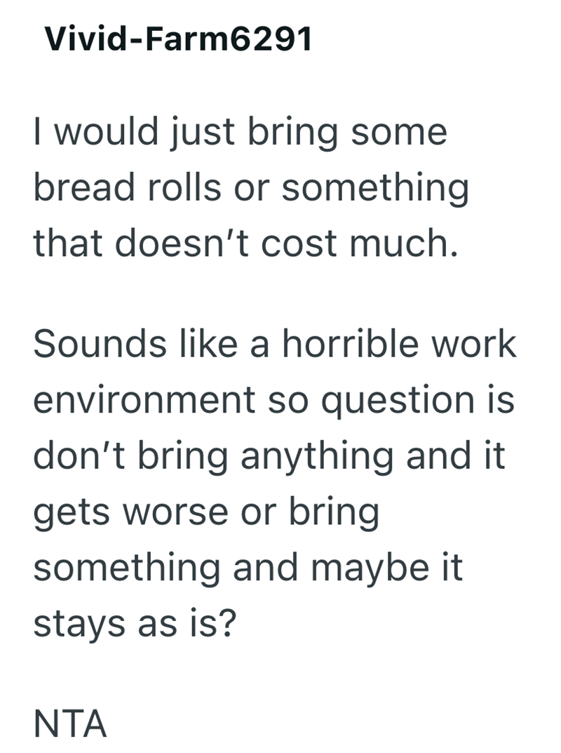Vivid-Farm6291 I would just bring some bread rolls or something that doesn't cost much. Sounds like a horrible work environment so question is don't bring anything and it gets worse or bring something and maybe it stays as is? NTA
