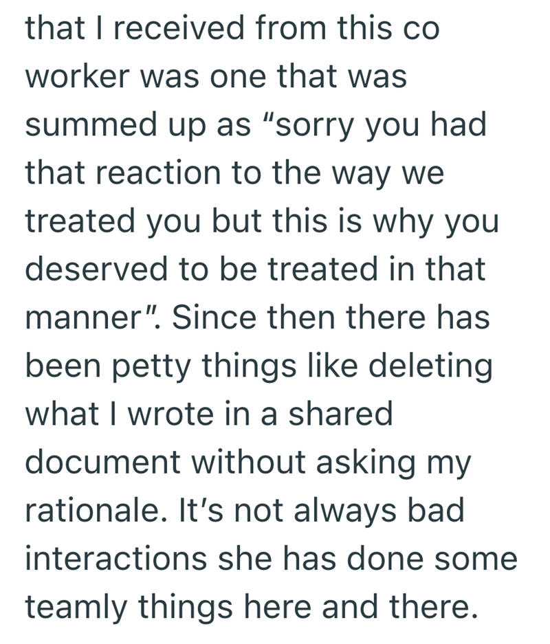 that I received from this co worker was one that was summed up as "sorry you had that reaction to the way we treated you but this is why you deserved to be treated in that manner". Since then there has been petty things like deleting what I wrote in a shared document without asking my rationale. It's not always bad interactions she has done some teamly things here and there.